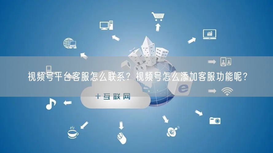视频号平台客服怎么联系？视频号怎么添加客