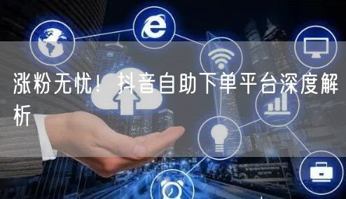 涨粉无忧！抖音自助下单平台深度解析