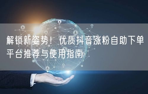 解锁新姿势！优质抖音涨粉自助下单平台推荐与使用指南