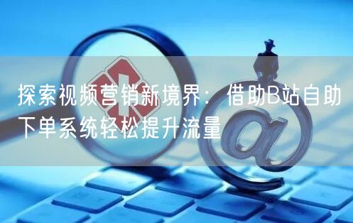 探索视频营销新境界：借助B站自助下单系统