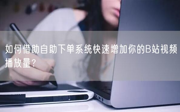 如何借助自助下单系统快速增加你的B站视频播放量？