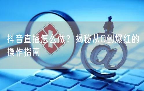 抖音直播怎么做？揭秘从0到爆红的操作指南
