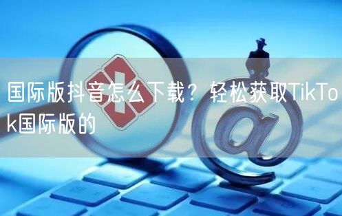 国际版抖音怎么下载？轻松获取TikTok国际版的