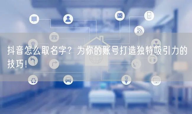 抖音怎么取名字？为你的账号打造独特吸引力的技巧！