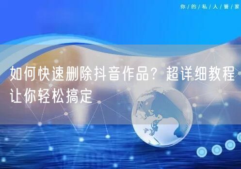 如何快速删除抖音作品？超详细教程让你轻松搞定