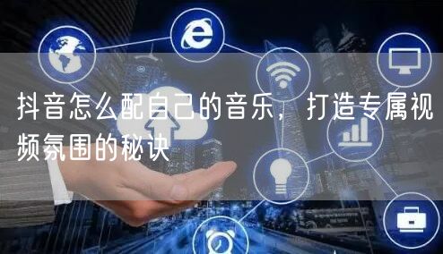 抖音怎么配自己的音乐，打造专属视频氛围的秘诀