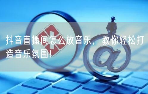 抖音直播间怎么放音乐，教你轻松打造音乐氛围！