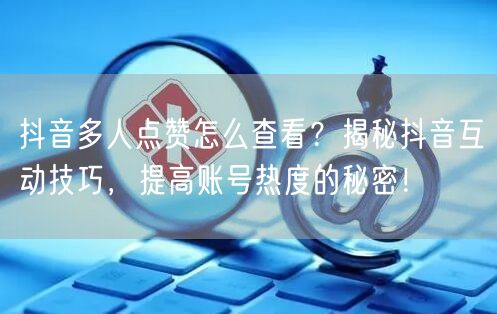 抖音多人点赞怎么查看？揭秘抖音互动技巧，提高账号热度的秘密！