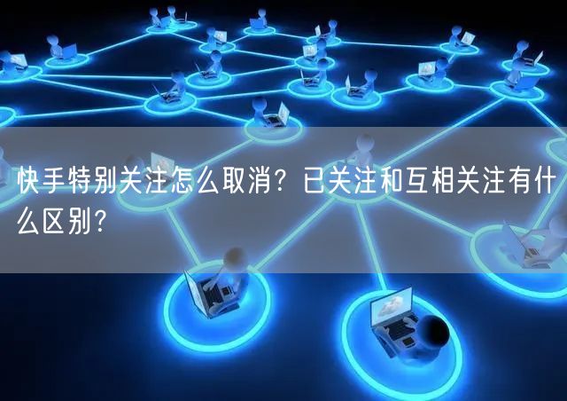 快手特别关注怎么取消？已关注和互相关注有什么区别？