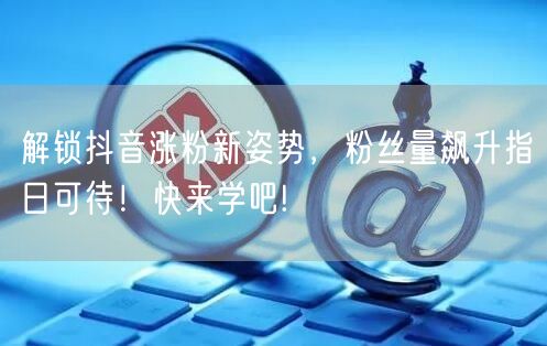 解锁抖音涨粉新姿势，粉丝量飙升指日可待！