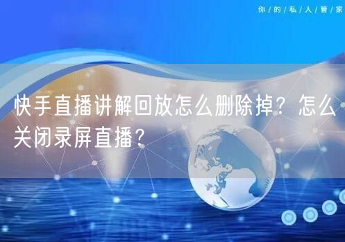 快手直播讲解回放怎么删除掉？怎么关闭录屏直播？