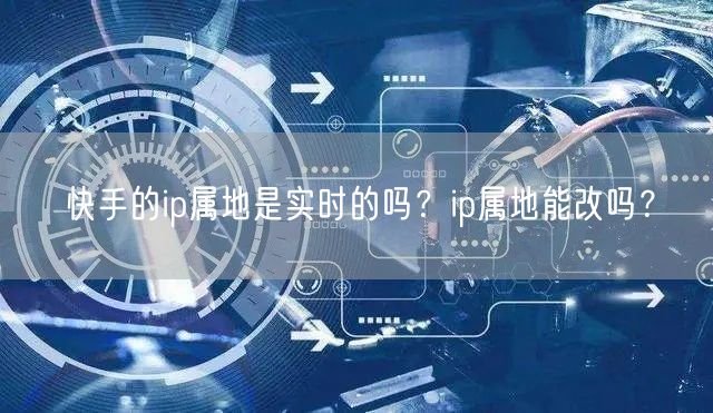 快手的ip属地是实时的吗？ip属地能改吗？