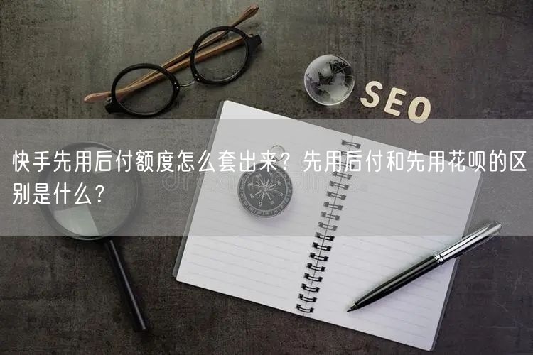快手先用后付额度怎么套出来？先用后付和先用花呗的区别是什么？