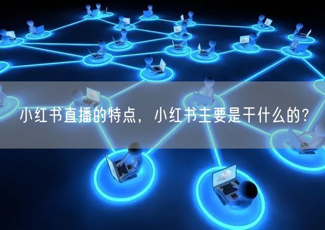 小红书直播的特点，小红书主要是干什么的？