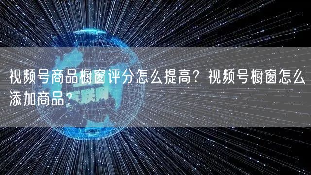视频号商品橱窗评分怎么提高？视频号橱窗怎么添加商品？