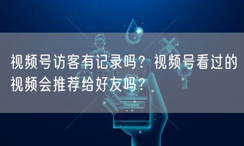 视频号访客有记录吗？视频号看过的视频会推荐给好友吗？