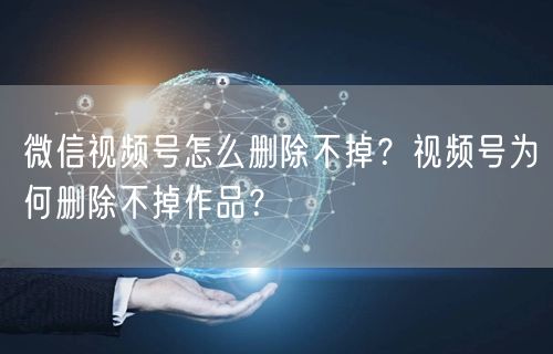 微信视频号怎么删除不掉？视频号为何删除不掉作品？