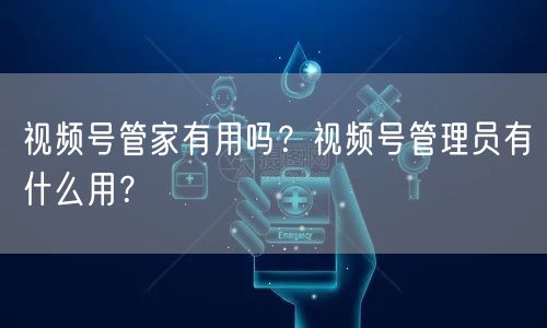 视频号管家有用吗？视频号管理员有什么用？
