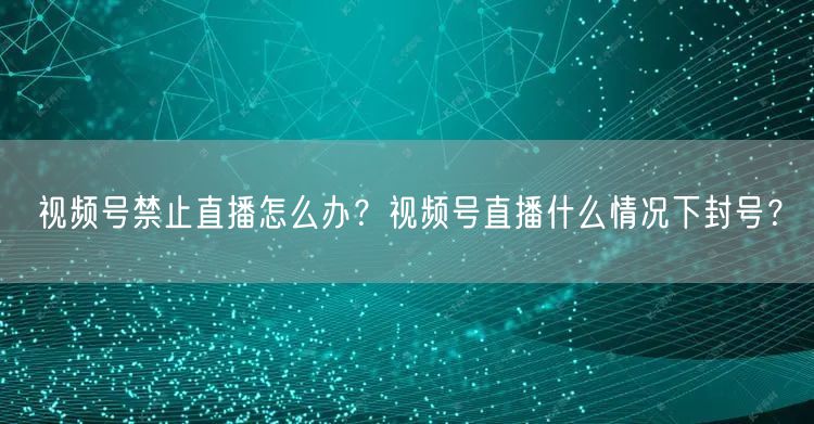 视频号禁止直播怎么办？视频号直播什么情况下封号？