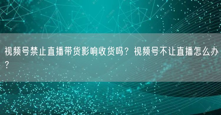 视频号禁止直播带货影响收货吗？视频号不让直播怎么办？