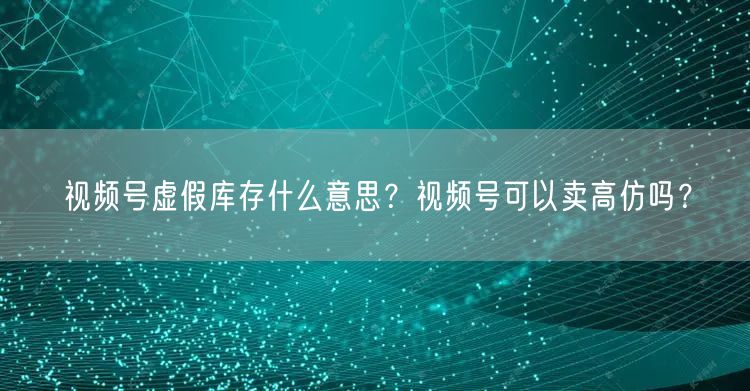 视频号虚假库存什么意思？视频号可以卖高仿