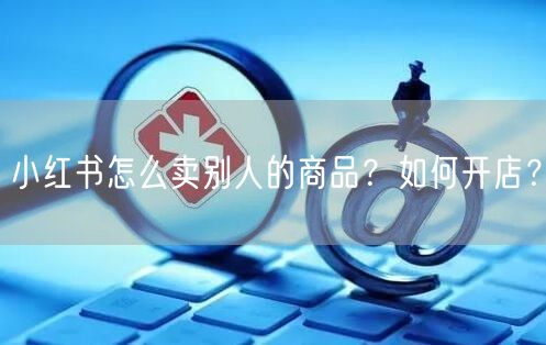 小红书怎么卖别人的商品？如何开店？