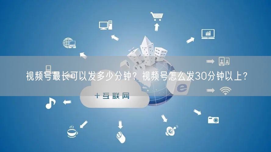 视频号最长可以发多少分钟？视频号怎么发30分钟以上？