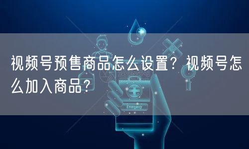 视频号预售商品怎么设置？视频号怎么加入商品？
