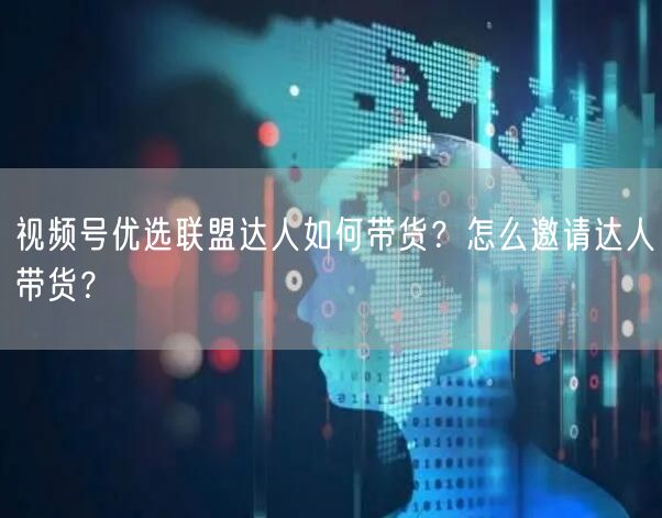 视频号优选联盟达人如何带货？怎么邀请达人带货？