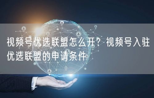 视频号优选联盟怎么开？视频号入驻优选联盟的申请条件