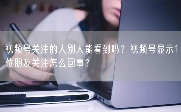 视频号关注的人别人能看到吗？视频号显示1位朋友关注怎么回事？