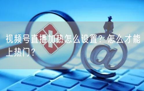 视频号直播加热怎么设置？怎么才能上热门？