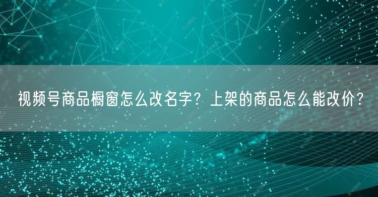 视频号商品橱窗怎么改名字？上架的商品怎么能改价？
