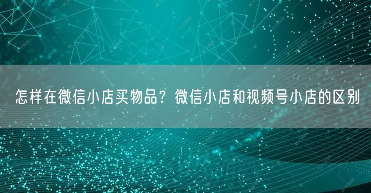 怎样在微信小店买物品？微信小店和视频号小店的区别