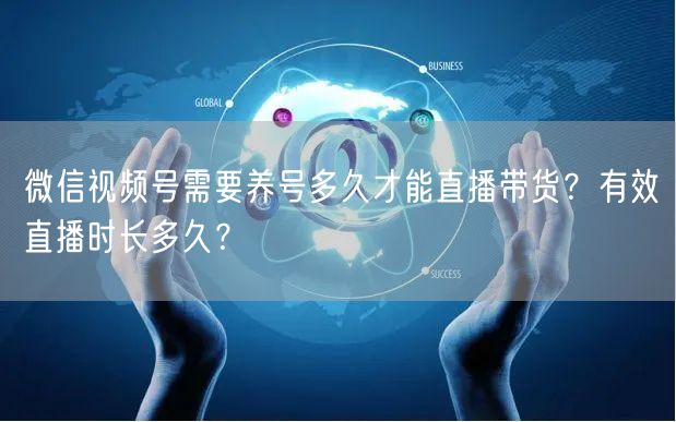 微信视频号需要养号多久才能直播带货？有效直播时长多久？