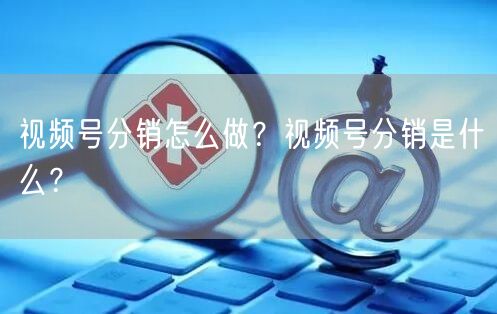 视频号分销怎么做？视频号分销是什么？