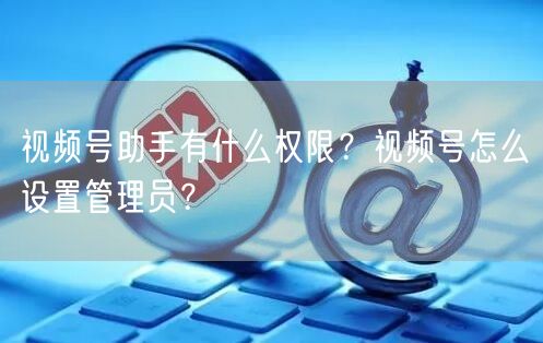 视频号助手有什么权限？视频号怎么设置管理
