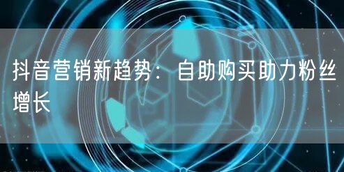 抖音营销新趋势：自助购买助力粉丝增长