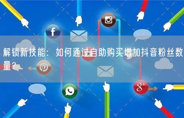 解锁新技能：如何通过自助购买增加抖音粉丝数量？