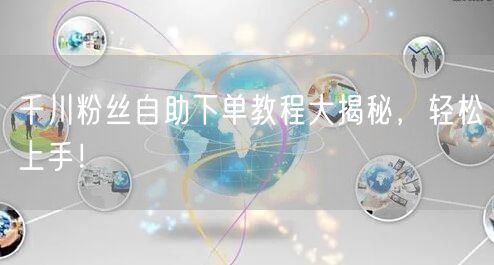 千川粉丝自助下单教程大揭秘，轻松上手！