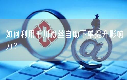 如何利用千川粉丝自助下单提升影响力？
