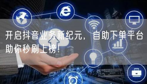 开启抖音业务新纪元，自助下单平台助你秒刷上榜！
