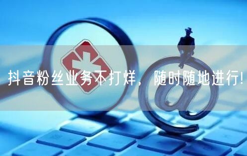 抖音粉丝业务不打烊，随时随地进行!