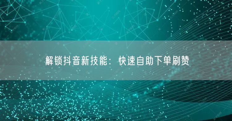 解锁抖音新技能：快速自助下单刷赞