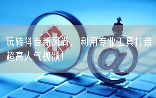 玩转抖音新风尚，利用专业工具打造超高人气视频！