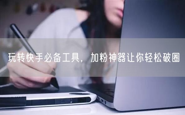 玩转快手必备工具，加粉神器让你轻松破圈