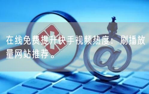 在线免费提升快手视频热度：刷播放量网站推