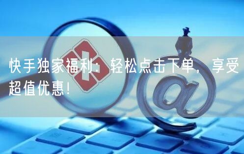 快手独家福利：轻松点击下单，享受超值优惠！