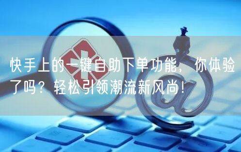 快手上的一键自助下单功能，你体验了吗？轻松引领潮流新风尚！