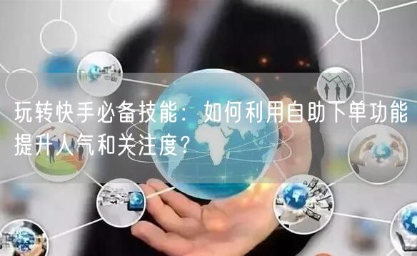 玩转快手必备技能：如何利用自助下单功能提升人气和关注度？